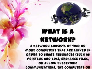 What is a
Network?
A network consists of two or
more computers that are linked in
order to share resources (such as
printers and CDs), exchange files,
or allow electronic
communications. The computers on
 