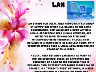 .
LAN stands for Local Area Network. It’s a group
of computers which all belong to the same
organisation, and which are linked within a
small geographic area using a network, and
often the same technology (the most
widespread being Ethernet). A local area
network is a network in its simplest form. Data
transfer speeds over a local area network can
reach up to 10 Mbps.
A local area network can reach as many as
100, or even 1000, users. By expanding the
definition of a LAN to the services that it
provides, two different operating modes can be
defined: In a “peer-to-peer” network, in which
 