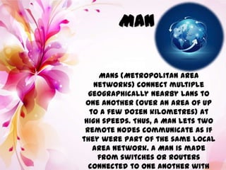 MAN
MANs (Metropolitan Area
Networks) connect multiple
geographically nearby LANs to
one another (over an area of up
to a few dozen kilometres) at
high speeds. Thus, a MAN lets two
remote nodes communicate as if
they were part of the same local
area network. A MAN is made
from switches or routers
connected to one another with
 