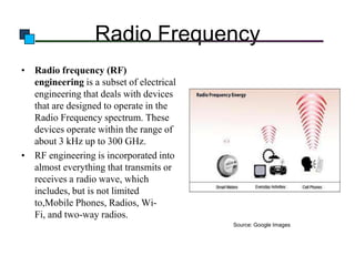 Radio Frequency
• Radio frequency (RF)
engineering is a subset of electrical
engineering that deals with devices
that are designed to operate in the
Radio Frequency spectrum. These
devices operate within the range of
about 3 kHz up to 300 GHz.
• RF engineering is incorporated into
almost everything that transmits or
receives a radio wave, which
includes, but is not limited
to,Mobile Phones, Radios, WiFi, and two-way radios.
Source: Google Images

 