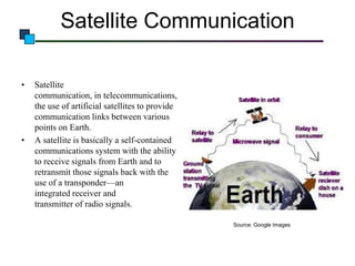 Satellite Communication
•

•

Satellite
communication, in telecommunications,
the use of artificial satellites to provide
communication links between various
points on Earth.
A satellite is basically a self-contained
communications system with the ability
to receive signals from Earth and to
retransmit those signals back with the
use of a transponder—an
integrated receiver and
transmitter of radio signals.
Source: Google Images

 