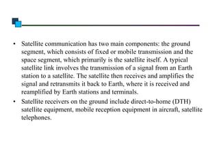 • Satellite communication has two main components: the ground
segment, which consists of fixed or mobile transmission and the
space segment, which primarily is the satellite itself. A typical
satellite link involves the transmission of a signal from an Earth
station to a satellite. The satellite then receives and amplifies the
signal and retransmits it back to Earth, where it is received and
reamplified by Earth stations and terminals.
• Satellite receivers on the ground include direct-to-home (DTH)
satellite equipment, mobile reception equipment in aircraft, satellite
telephones.

 
