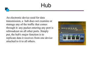 Hub
An electronic device used for data
transmission, a hub does not examine or
manage any of the traffic that comes
through it: any packet entering any port is
rebroadcast on all other ports .Simply
put, the hub's major function is to
replicate data it receives from one device
attached to it to all others.

 