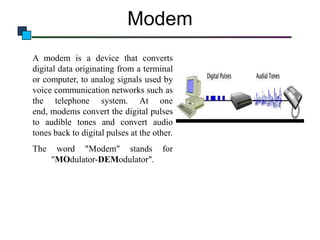 Modem
A modem is a device that converts
digital data originating from a terminal
or computer, to analog signals used by
voice communication networks such as
the telephone system. At one
end, modems convert the digital pulses
to audible tones and convert audio
tones back to digital pulses at the other.
The

word "Modem" stands for
"MOdulator-DEModulator".

 