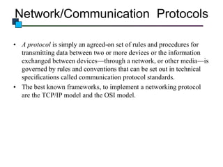 Network/Communication Protocols
• A protocol is simply an agreed-on set of rules and procedures for
transmitting data between two or more devices or the information
exchanged between devices—through a network, or other media—is
governed by rules and conventions that can be set out in technical
specifications called communication protocol standards.
• The best known frameworks, to implement a networking protocol
are the TCP/IP model and the OSI model.

 
