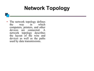 Introduction to Computer Networks

Network Topology
• The network topology defines
the
way
in
which
computers, printers, and other
devices are connected. A
network topology describes
the layout of the wire and
devices as well as the paths
used by data transmissions.

 