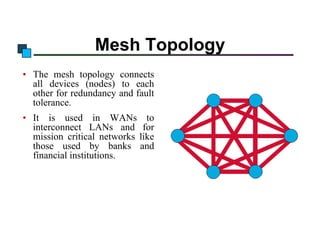 Mesh Topology
• The mesh topology connects
all devices (nodes) to each
other for redundancy and fault
tolerance.
• It is used in WANs to
interconnect LANs and for
mission critical networks like
those used by banks and
financial institutions.

 