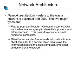 Network Architecture
• Network architecture – refers to the way a
network is designed and built. The two major
types are:
– Peer-to-peer architecture – Computers connect with
each other in a workgroup to share files, printers, and
Internet access. This is used to connect a small
number of computers.
– Client/server architecture – sends information from a
client computer to a server, which then relays the
information back to the client computer, or to other
computers on the network

 