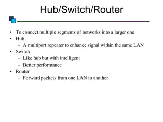 Hub/Switch/Router
• To connect multiple segments of networks into a larger one
• Hub
– A multiport repeater to enhance signal within the same LAN
• Switch
– Like hub but with intelligent
– Better performance
• Router
– Forward packets from one LAN to another

 
