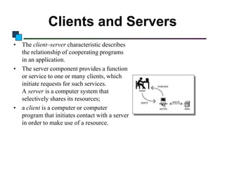 Clients and Servers
• The client–server characteristic describes
the relationship of cooperating programs
in an application.
• The server component provides a function
or service to one or many clients, which
initiate requests for such services.
A server is a computer system that
selectively shares its resources;
• a client is a computer or computer
program that initiates contact with a server
in order to make use of a resource.

 