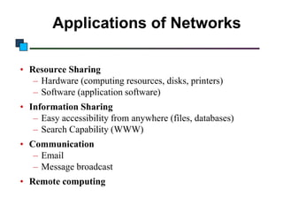 Applications of Networks
• Resource Sharing
– Hardware (computing resources, disks, printers)
– Software (application software)
• Information Sharing
– Easy accessibility from anywhere (files, databases)
– Search Capability (WWW)
• Communication
– Email
– Message broadcast
• Remote computing

 