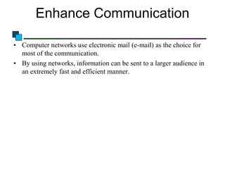 Enhance Communication
• Computer networks use electronic mail (e-mail) as the choice for
most of the communication.
• By using networks, information can be sent to a larger audience in
an extremely fast and efficient manner.

 
