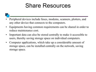 Share Resources
• Peripheral devices include faxes, modems, scanners, plotters, and
any other device that connects to the computers.
• Equipments having common requirements can be shared in order to
reduce maintenance cost.
• Important data can also be stored centrally to make it accessible to
users, thereby saving storage space on individual computers.
• Computer applications, which take up a considerable amount of
storage space, can be installed centrally on the network, saving
storage space.

 
