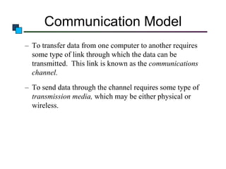 Communication Model
– To transfer data from one computer to another requires
some type of link through which the data can be
transmitted. This link is known as the communications
channel.
– To send data through the channel requires some type of
transmission media, which may be either physical or
wireless.

 