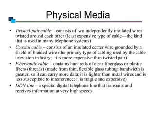 Physical Media
• Twisted-pair cable – consists of two independently insulated wires
twisted around each other (least expensive type of cable—the kind
that is used in many telephone systems)
• Coaxial cable – consists of an insulated center wire grounded by a
shield of braided wire (the primary type of cabling used by the cable
television industry; it is more expensive than twisted pair)
• Fiber-optic cable – contains hundreds of clear fiberglass or plastic
fibers (threads) (made from thin, flexible glass tubing; bandwidth is
greater, so it can carry more data; it is lighter than metal wires and is
less susceptible to interference; it is fragile and expensive)
• ISDN line – a special digital telephone line that transmits and
receives information at very high speeds

 