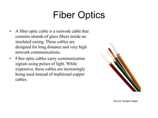 Fiber Optics
• A fiber optic cable is a network cable that
contains strands of glass fibers inside an
insulated casing. These cables are
designed for long distance and very high
network communications.
• Fiber optic cables carry communication
signals using pulses of light. While
expensive, these cables are increasingly
being used instead of traditional copper
cables.

Source: Google Images

 