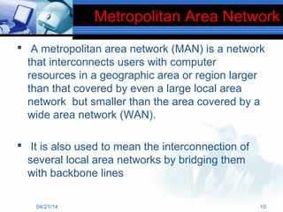 Metropolitan Area Network
 A metropolitan area network (MAN) is a network
that interconnects users with computer
resources in a geographic area or region larger
than that covered by even a large local area
network but smaller than the area covered by a
wide area network (WAN).
 It is also used to mean the interconnection of
several local area networks by bridging them
with backbone lines
04/21/14 10
 