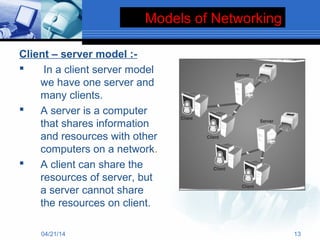 Models of Networking
Client – server model :-
 In a client server model
we have one server and
many clients.
 A server is a computer
that shares information
and resources with other
computers on a network.
 A client can share the
resources of server, but
a server cannot share
the resources on client.
04/21/14 13
 