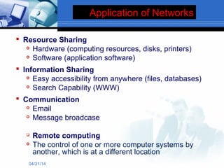 Application of Networks
 Resource Sharing

Hardware (computing resources, disks, printers)

Software (application software)
 Information Sharing

Easy accessibility from anywhere (files, databases)

Search Capability (WWW)
 Communication

Email

Message broadcase

Remote computing

The control of one or more computer systems by
another, which is at a different location
04/21/14
 