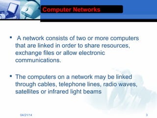  A network consists of two or more computers
that are linked in order to share resources,
exchange files or allow electronic
communications.
 The computers on a network may be linked
through cables, telephone lines, radio waves,
satellites or infrared light beams
Computer Networks
04/21/14 3
 
