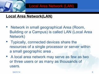 Local Area Network(LAN)
 Network in small geographical Area (Room,
Building or a Campus) is called LAN (Local Area
Network)
 Typically, connected devices share the
resources of a single processor or server within
a small geographic area .
 A local area network may serve as few as two
or three users or as many as thousands of
users.
Local Area Network (LAN)
04/21/14 6
 
