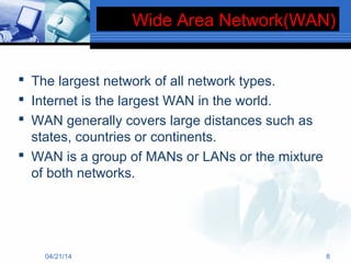 Wide Area Network(WAN)
 The largest network of all network types.
 Internet is the largest WAN in the world.
 WAN generally covers large distances such as
states, countries or continents.
 WAN is a group of MANs or LANs or the mixture
of both networks.
04/21/14 8
 