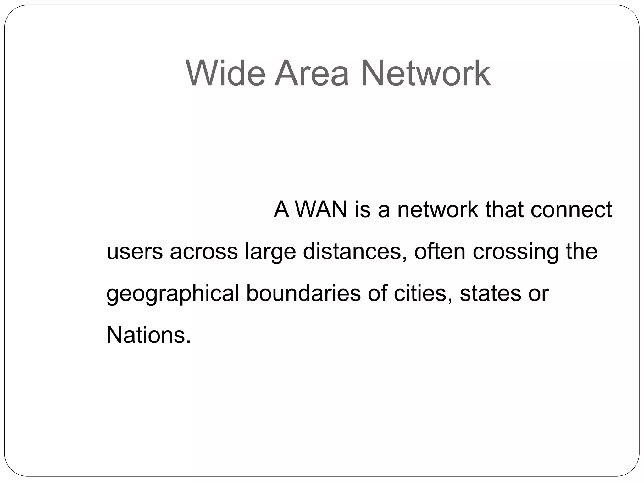 Wide Area Network
A WAN is a network that connect
users across large distances, often crossing the
geographical boundaries of cities, states or
Nations.
 