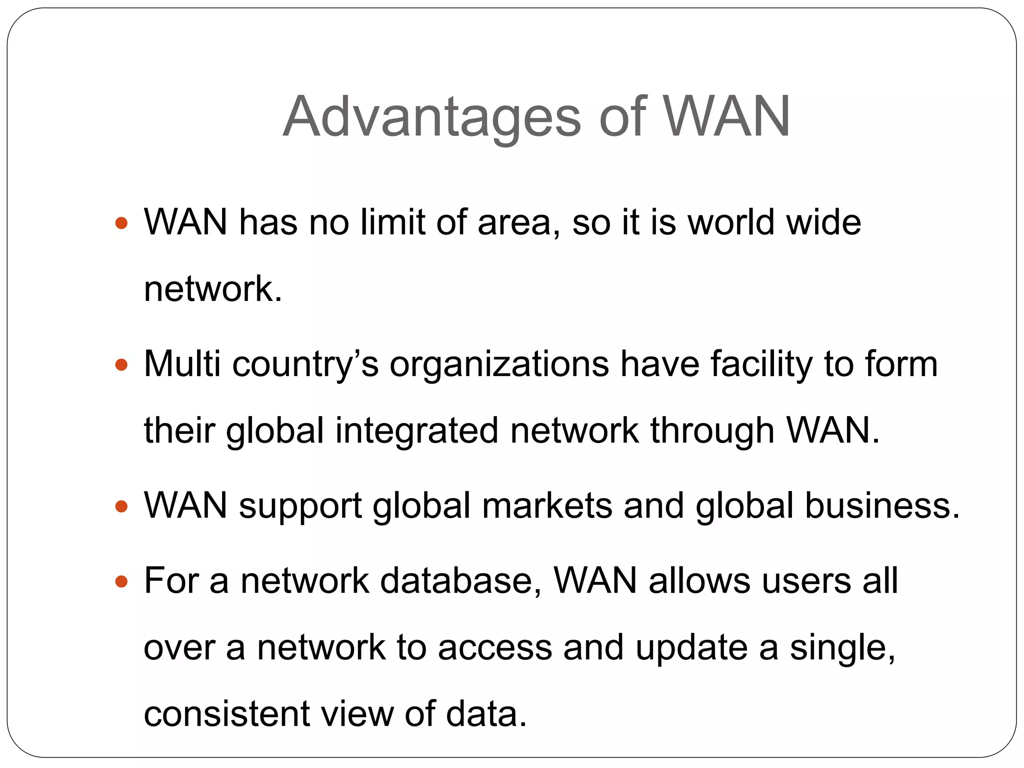Advantages of WAN
 WAN has no limit of area, so it is world wide
network.
 Multi country’s organizations have facility to form
their global integrated network through WAN.
 WAN support global markets and global business.
 For a network database, WAN allows users all
over a network to access and update a single,
consistent view of data.
 