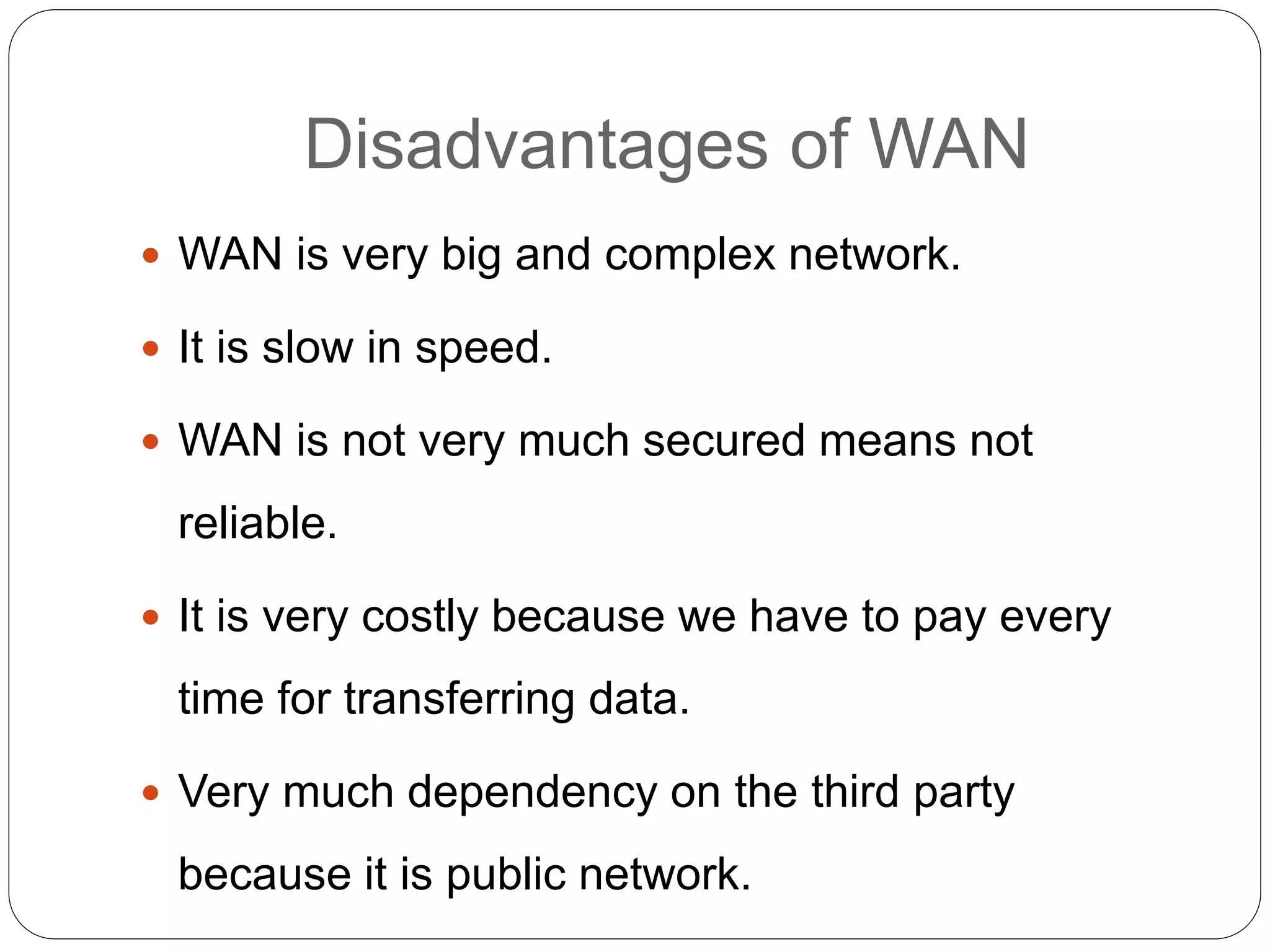 Disadvantages of WAN
 WAN is very big and complex network.
 It is slow in speed.
 WAN is not very much secured means not
reliable.
 It is very costly because we have to pay every
time for transferring data.
 Very much dependency on the third party
because it is public network.
 