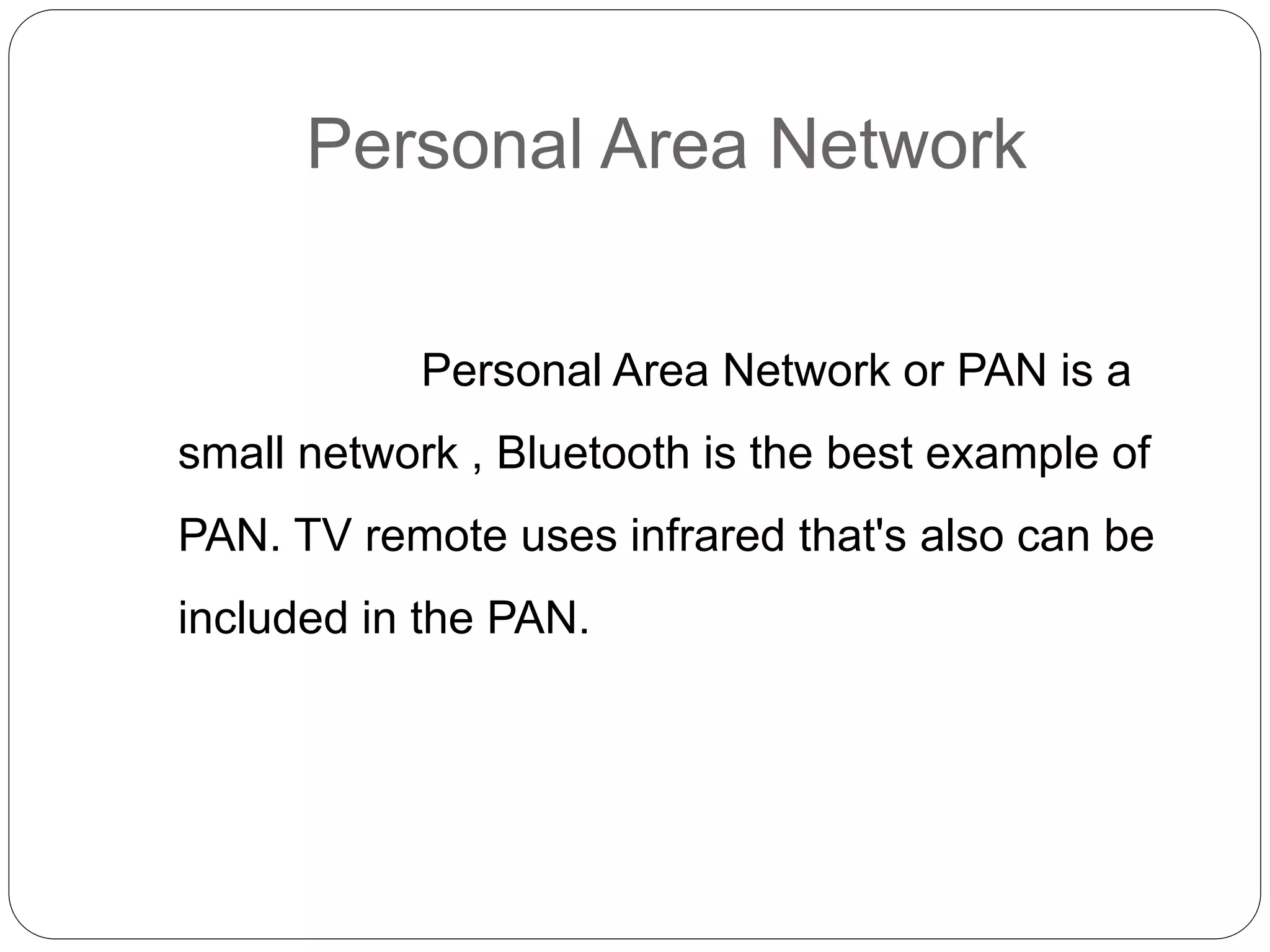 Personal Area Network
Personal Area Network or PAN is a
small network , Bluetooth is the best example of
PAN. TV remote uses infrared that's also can be
included in the PAN.
 