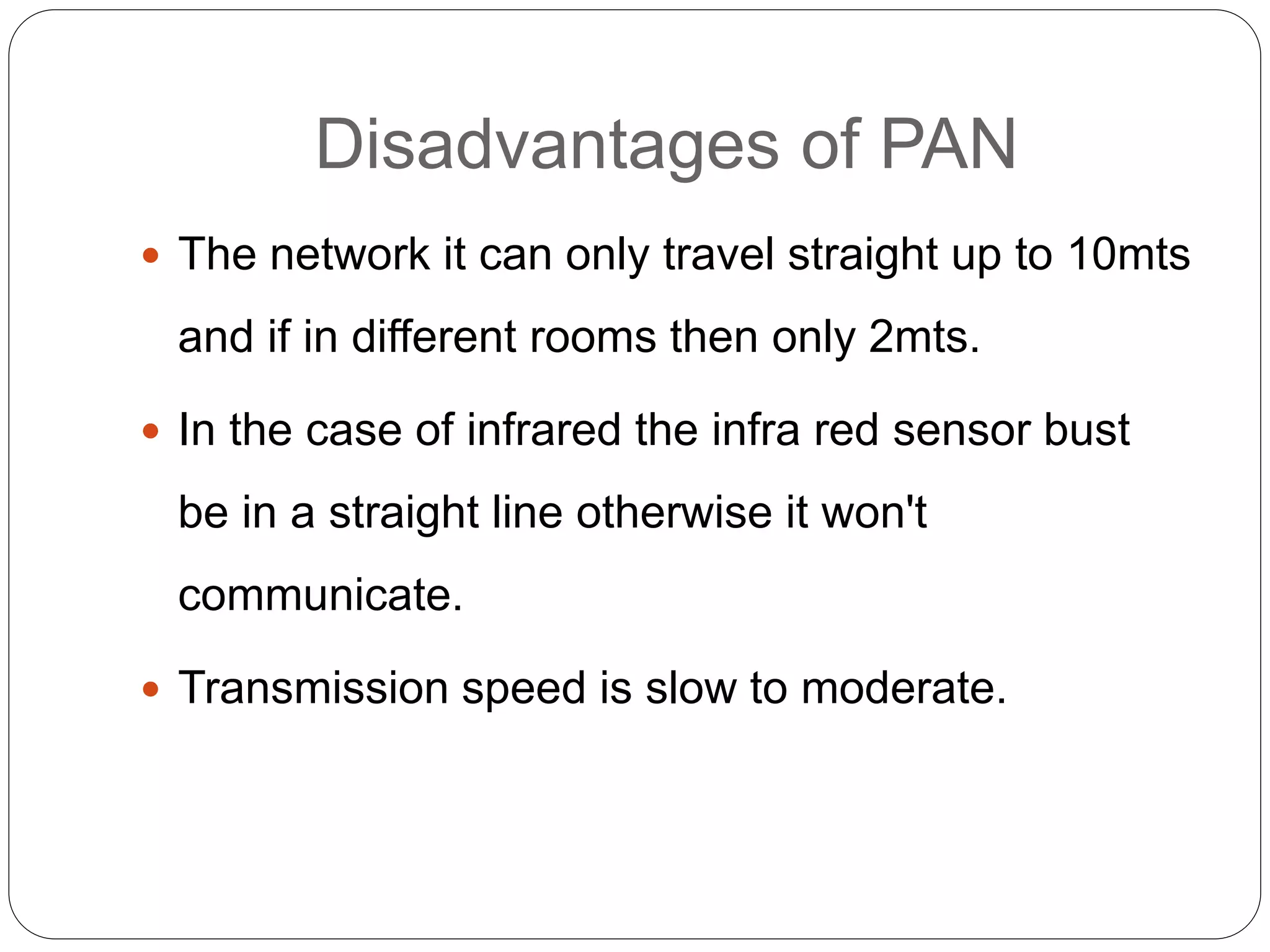Disadvantages of PAN
 The network it can only travel straight up to 10mts
and if in different rooms then only 2mts.
 In the case of infrared the infra red sensor bust
be in a straight line otherwise it won't
communicate.
 Transmission speed is slow to moderate.
 