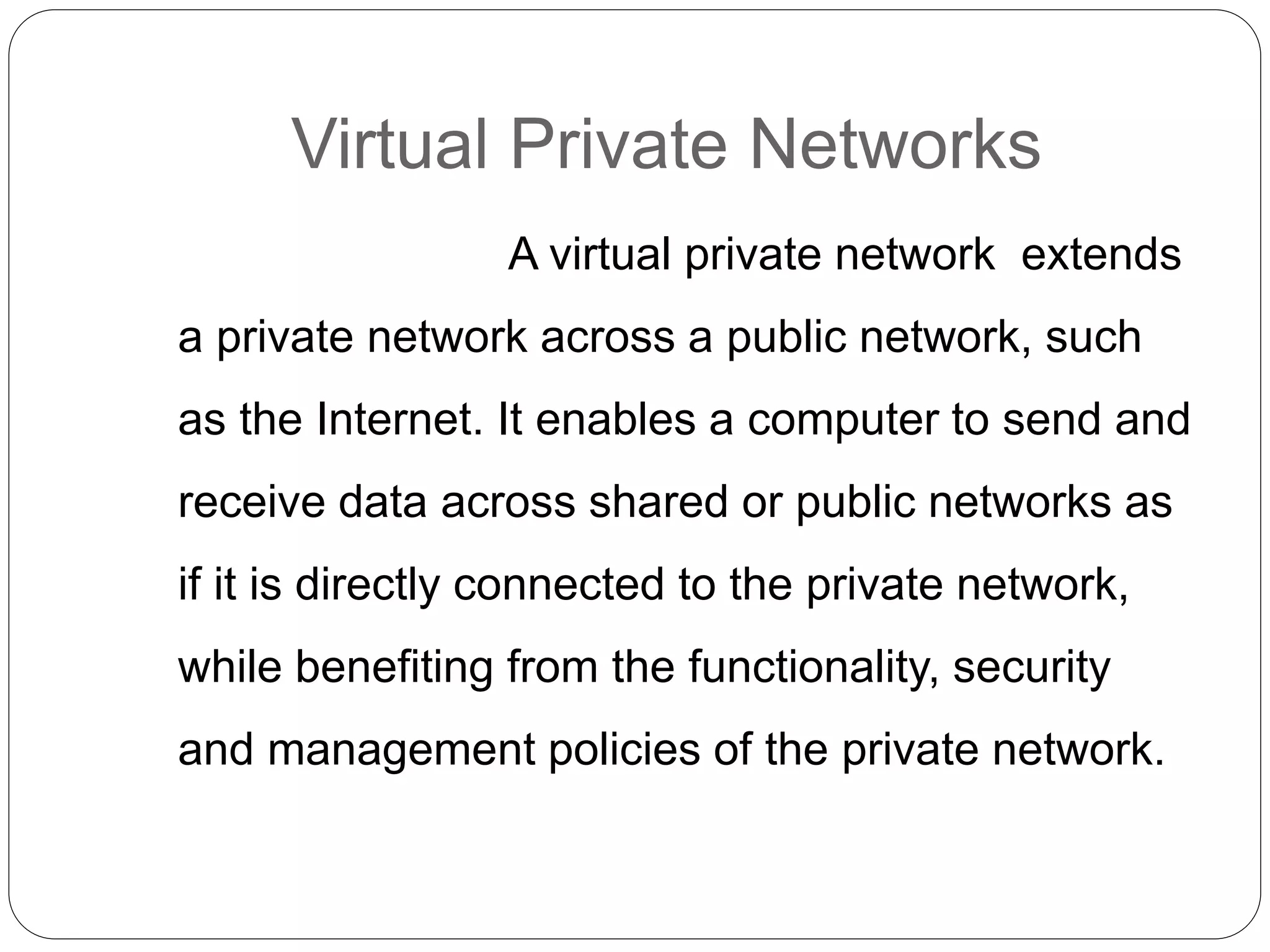 Virtual Private Networks
A virtual private network extends
a private network across a public network, such
as the Internet. It enables a computer to send and
receive data across shared or public networks as
if it is directly connected to the private network,
while benefiting from the functionality, security
and management policies of the private network.
 