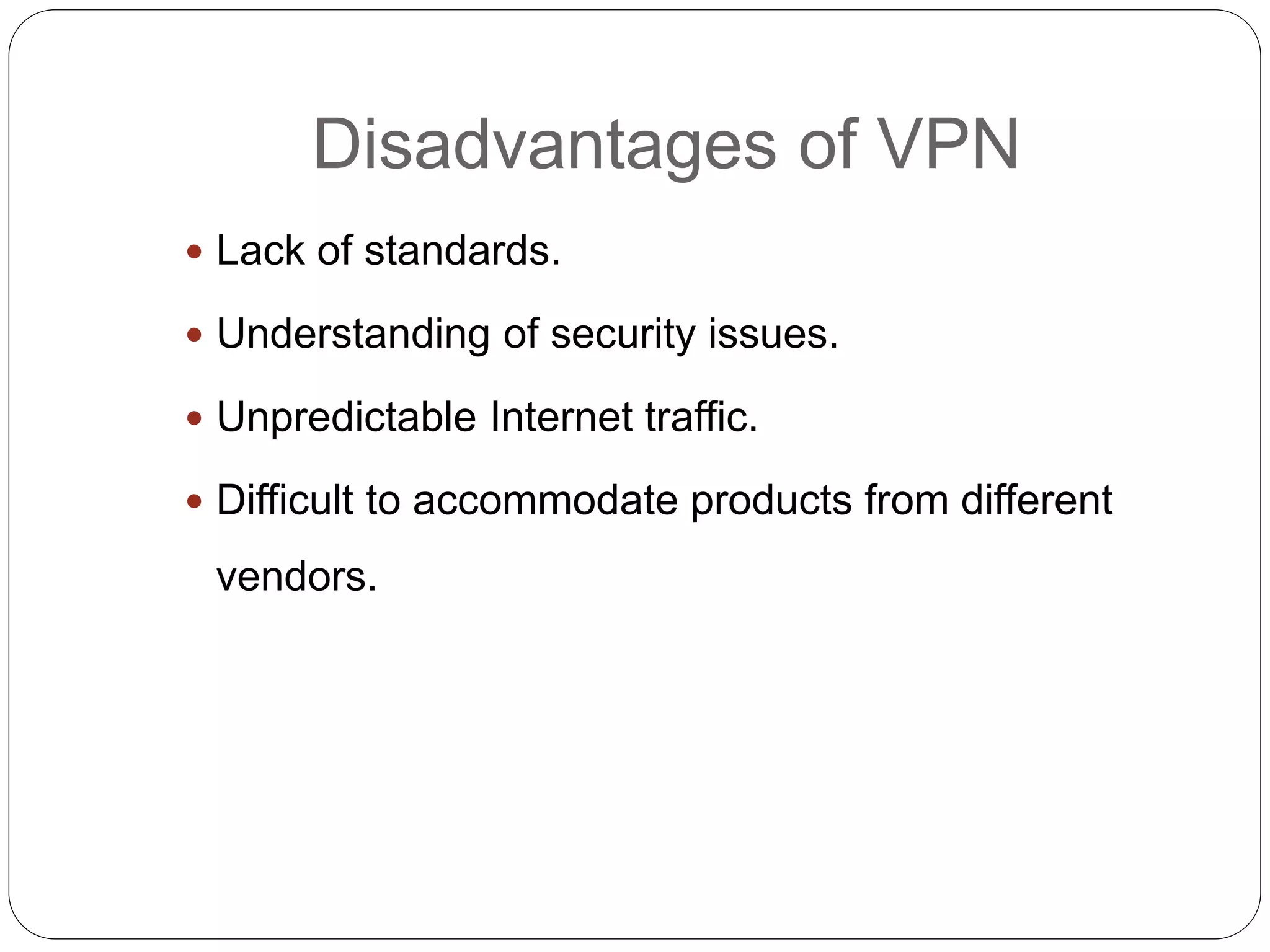 Disadvantages of VPN
 Lack of standards.
 Understanding of security issues.
 Unpredictable Internet traffic.
 Difficult to accommodate products from different
vendors.
 