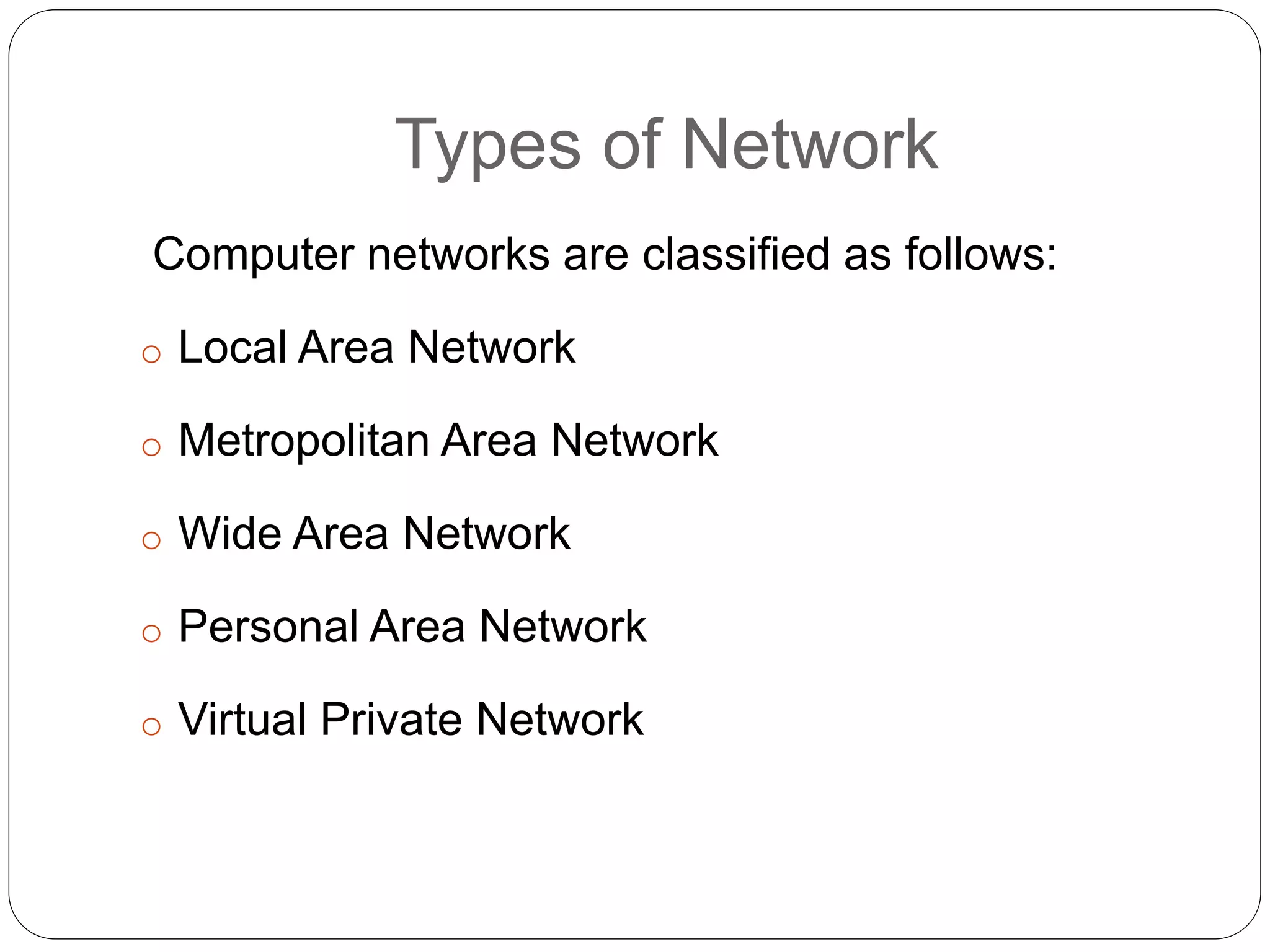 Types of Network
Computer networks are classified as follows:
o Local Area Network
o Metropolitan Area Network
o Wide Area Network
o Personal Area Network
o Virtual Private Network
 