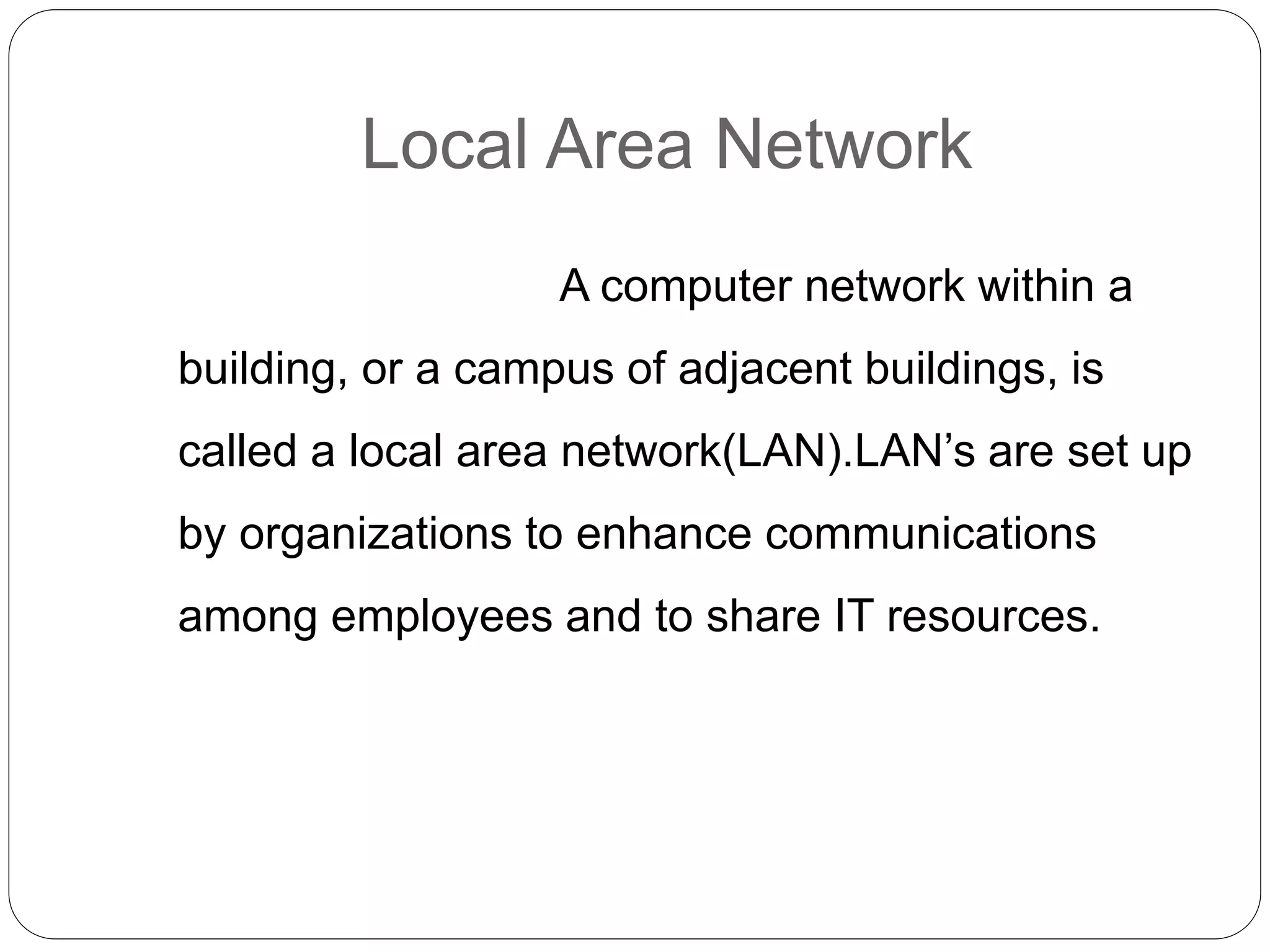 Local Area Network
A computer network within a
building, or a campus of adjacent buildings, is
called a local area network(LAN).LAN’s are set up
by organizations to enhance communications
among employees and to share IT resources.
 
