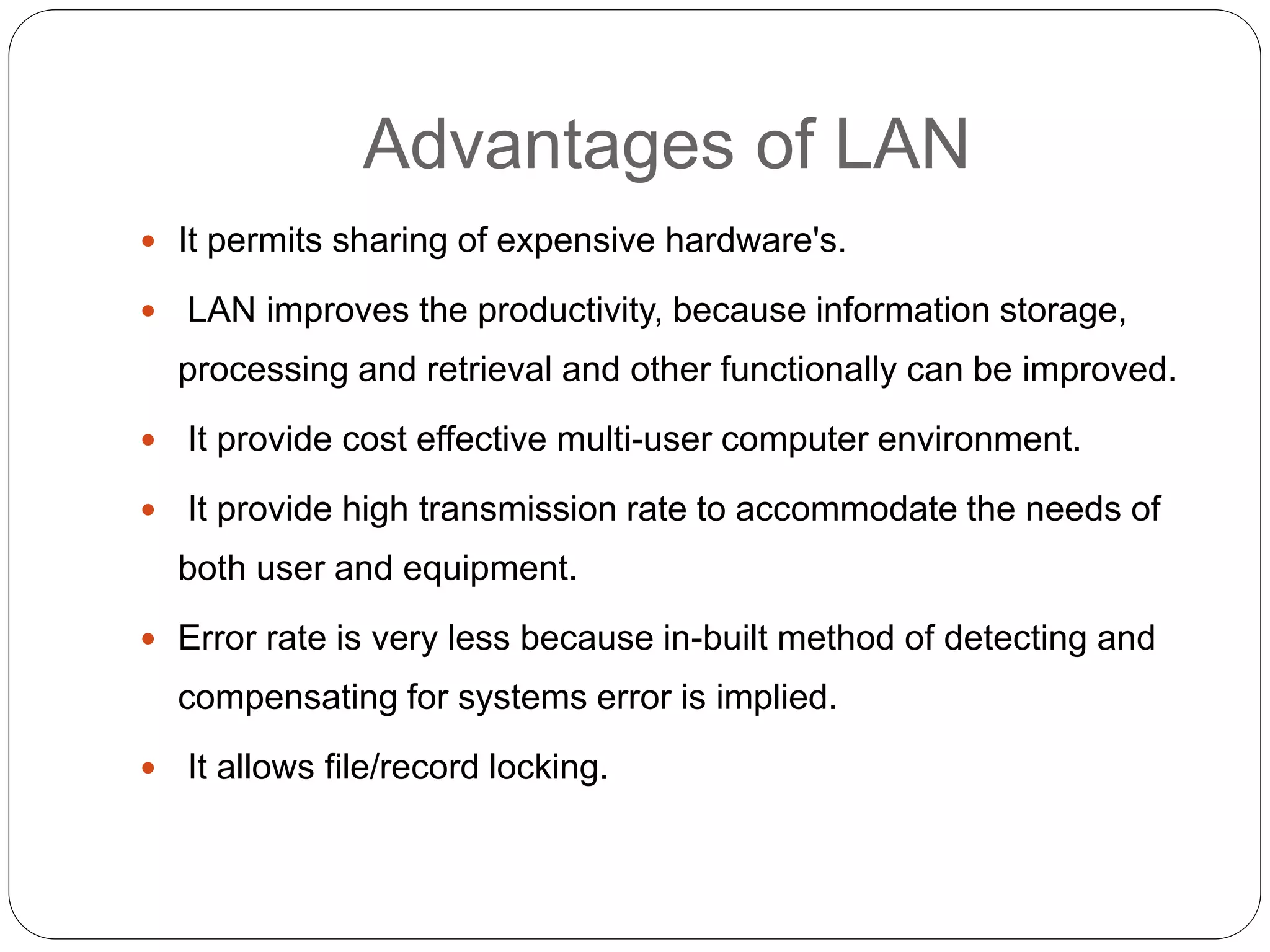 Advantages of LAN
 It permits sharing of expensive hardware's.
 LAN improves the productivity, because information storage,
processing and retrieval and other functionally can be improved.
 It provide cost effective multi-user computer environment.
 It provide high transmission rate to accommodate the needs of
both user and equipment.
 Error rate is very less because in-built method of detecting and
compensating for systems error is implied.
 It allows file/record locking.
 