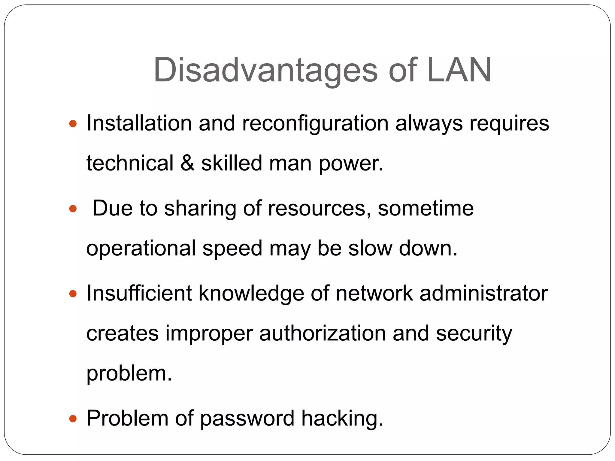 Disadvantages of LAN
 Installation and reconfiguration always requires
technical & skilled man power.
 Due to sharing of resources, sometime
operational speed may be slow down.
 Insufficient knowledge of network administrator
creates improper authorization and security
problem.
 Problem of password hacking.
 