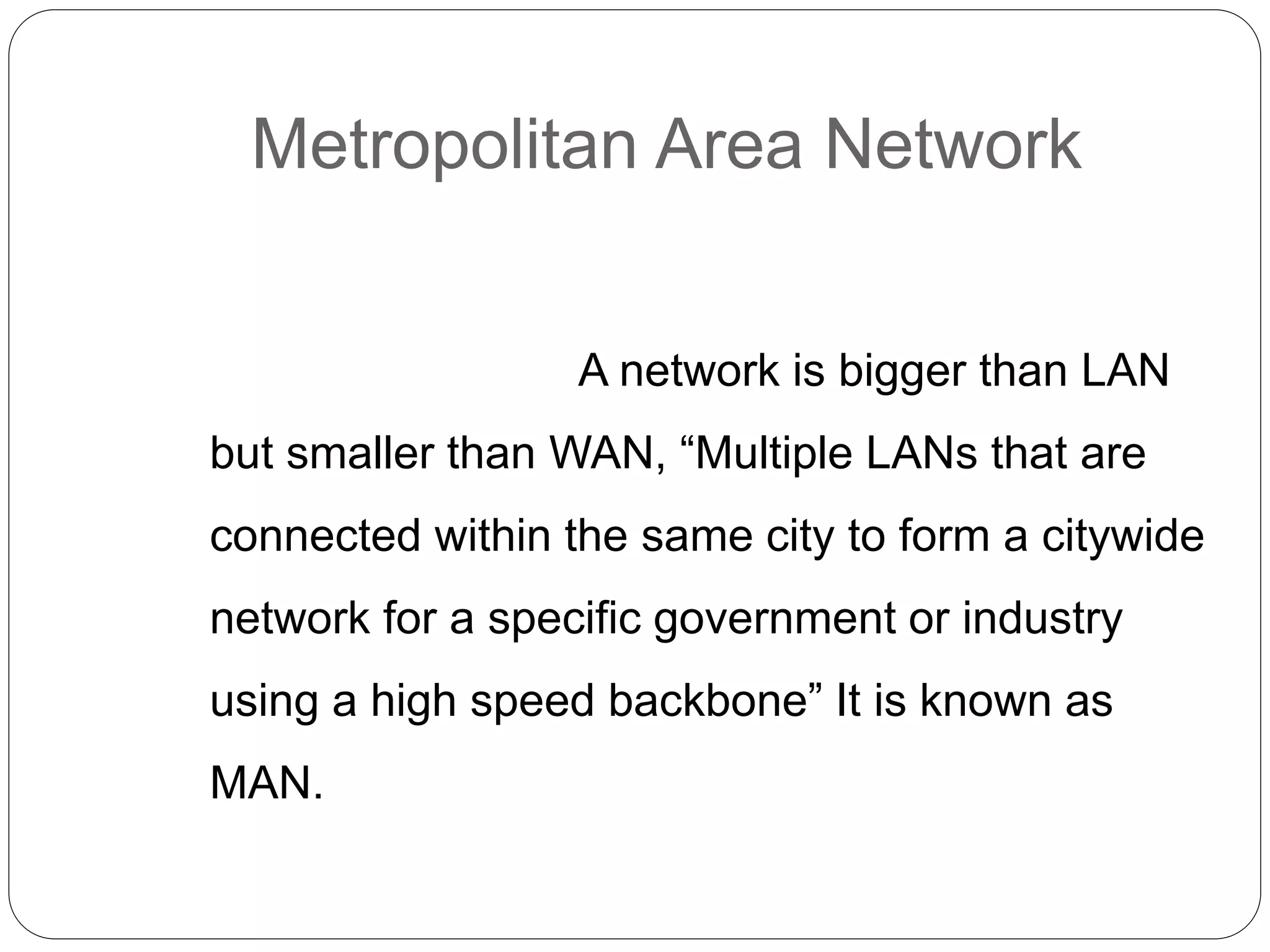 Metropolitan Area Network
A network is bigger than LAN
but smaller than WAN, “Multiple LANs that are
connected within the same city to form a citywide
network for a specific government or industry
using a high speed backbone” It is known as
MAN.
 