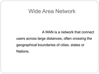 Wide Area Network
A WAN is a network that connect
users across large distances, often crossing the
geographical boundaries of cities, states or
Nations.
 