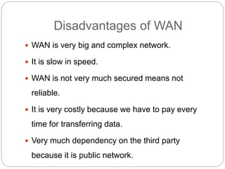 Disadvantages of WAN
 WAN is very big and complex network.
 It is slow in speed.
 WAN is not very much secured means not
reliable.
 It is very costly because we have to pay every
time for transferring data.
 Very much dependency on the third party
because it is public network.
 