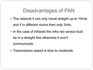 Disadvantages of PAN
 The network it can only travel straight up to 10mts
and if in different rooms then only 2mts.
 In the case of infrared the infra red sensor bust
be in a straight line otherwise it won't
communicate.
 Transmission speed is slow to moderate.
 