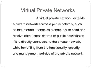 Virtual Private Networks
A virtual private network extends
a private network across a public network, such
as the Internet. It enables a computer to send and
receive data across shared or public networks as
if it is directly connected to the private network,
while benefiting from the functionality, security
and management policies of the private network.
 