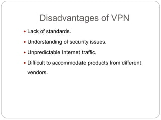 Disadvantages of VPN
 Lack of standards.
 Understanding of security issues.
 Unpredictable Internet traffic.
 Difficult to accommodate products from different
vendors.
 