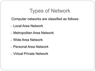 Types of Network
Computer networks are classified as follows:
o Local Area Network
o Metropolitan Area Network
o Wide Area Network
o Personal Area Network
o Virtual Private Network
 