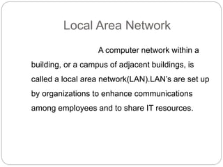 Local Area Network
A computer network within a
building, or a campus of adjacent buildings, is
called a local area network(LAN).LAN’s are set up
by organizations to enhance communications
among employees and to share IT resources.
 