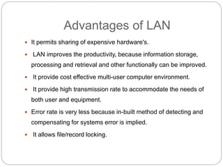 Advantages of LAN
 It permits sharing of expensive hardware's.
 LAN improves the productivity, because information storage,
processing and retrieval and other functionally can be improved.
 It provide cost effective multi-user computer environment.
 It provide high transmission rate to accommodate the needs of
both user and equipment.
 Error rate is very less because in-built method of detecting and
compensating for systems error is implied.
 It allows file/record locking.
 