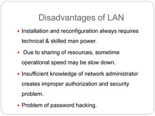 Disadvantages of LAN
 Installation and reconfiguration always requires
technical & skilled man power.
 Due to sharing of resources, sometime
operational speed may be slow down.
 Insufficient knowledge of network administrator
creates improper authorization and security
problem.
 Problem of password hacking.
 