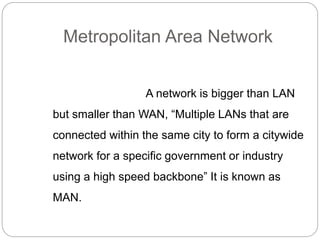 Metropolitan Area Network
A network is bigger than LAN
but smaller than WAN, “Multiple LANs that are
connected within the same city to form a citywide
network for a specific government or industry
using a high speed backbone” It is known as
MAN.
 