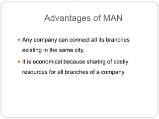 Advantages of MAN
 Any company can connect all its branches
existing in the same city.
 It is economical because sharing of costly
resources for all branches of a company.
 