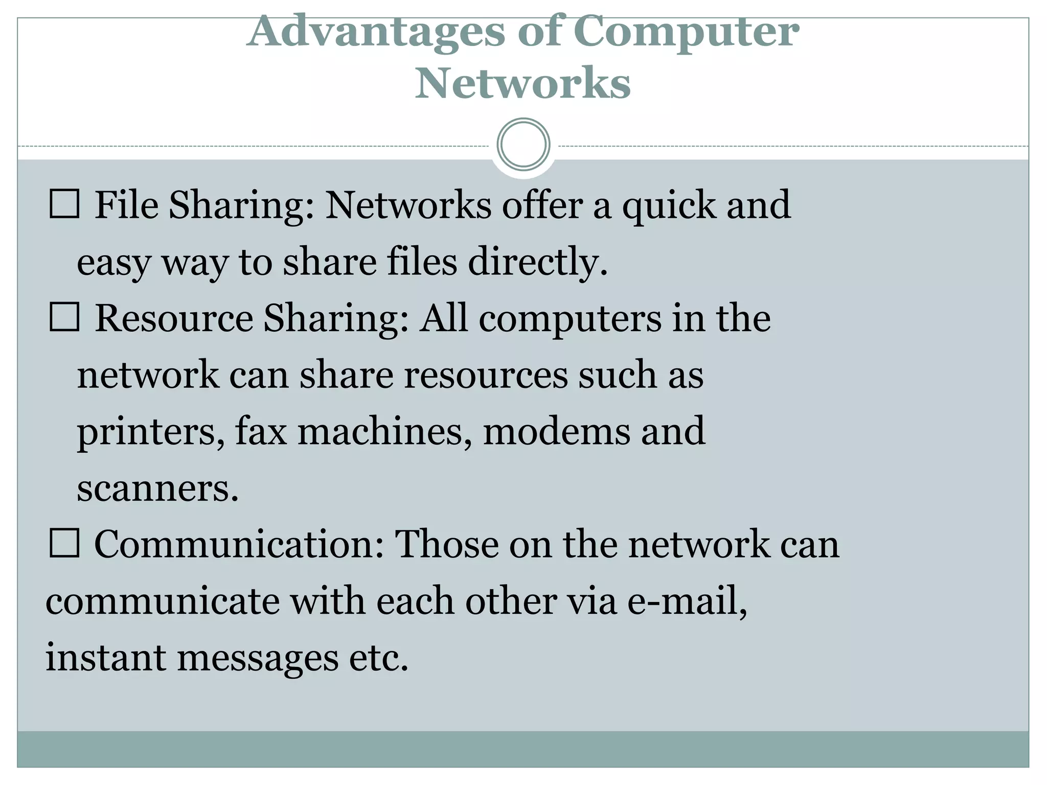 Advantages of Computer
Networks
File Sharing: Networks offer a quick and
easy way to share files directly.
Resource Sharing: All computers in the
network can share resources such as
printers, fax machines, modems and
scanners.
Communication: Those on the network can
communicate with each other via e-mail,
instant messages etc.
 